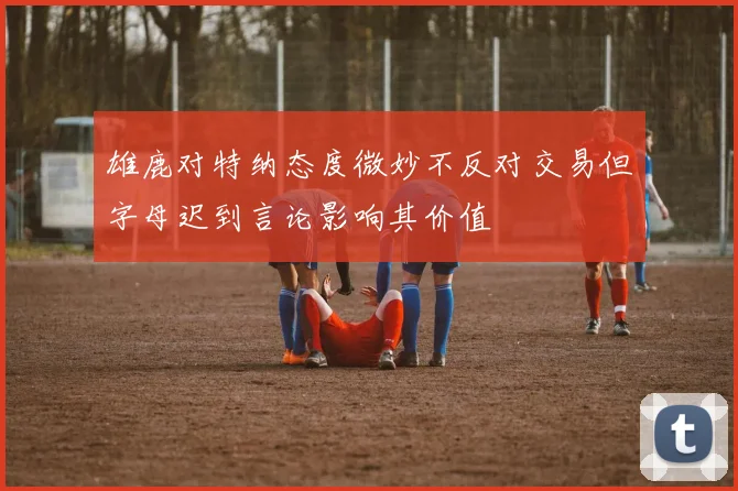 雄鹿对特纳态度微妙不反对交易但字母迟到言论影响其价值