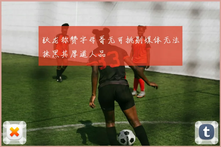 狄龙称赞字母哥无可挑剔媒体无法抹黑其厚道人品