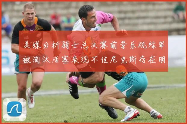 美媒分析骑士总决赛前景乐观绿军被淘汰活塞表现不佳尼克斯存在明显短板