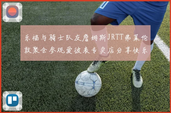 乐福与骑士队友詹姆斯JRTT弗莱伦敦聚会参观爱彼表专卖店分享快乐时光