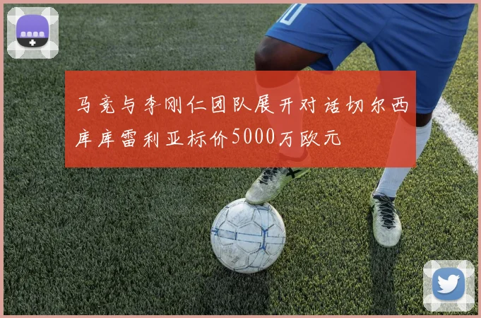 马竞与李刚仁团队展开对话切尔西库库雷利亚标价5000万欧元