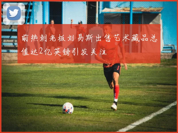 前热刺老板刘易斯出售艺术藏品总值达2亿英镑引发关注
