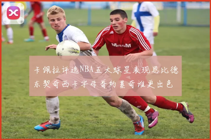 卡佩拉评选NBA五大球星表现恩比德东契奇西卡字母哥约基奇谁更出色