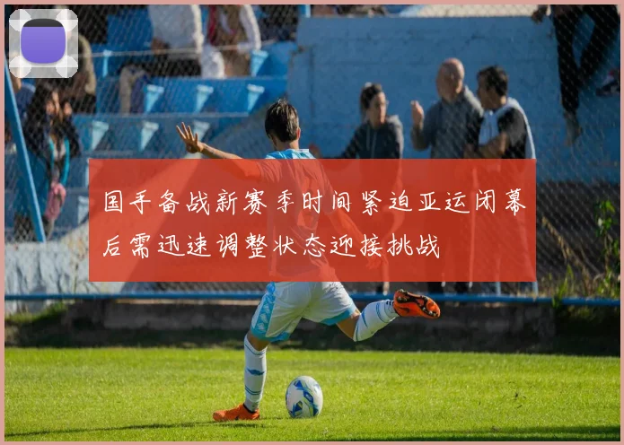 国手备战新赛季时间紧迫亚运闭幕后需迅速调整状态迎接挑战
