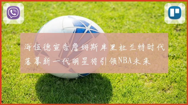 海伍德宣告詹姆斯库里杜兰特时代落幕新一代明星将引领NBA未来
