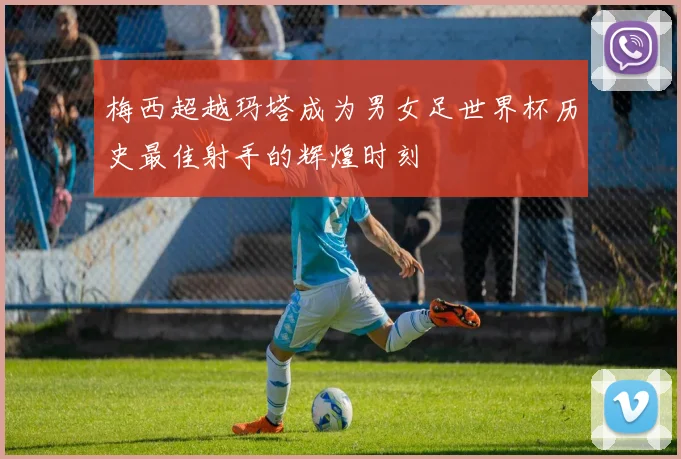 梅西超越玛塔成为男女足世界杯历史最佳射手的辉煌时刻