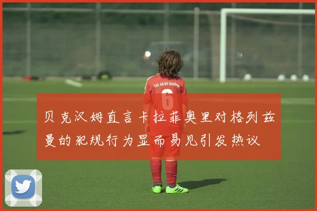 贝克汉姆直言卡拉菲奥里对格列兹曼的犯规行为显而易见引发热议