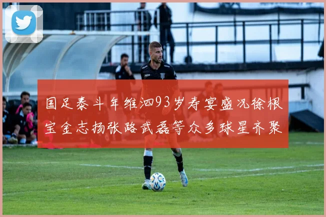 国足泰斗年维泗93岁寿宴盛况徐根宝金志扬张路武磊等众多球星齐聚祝贺