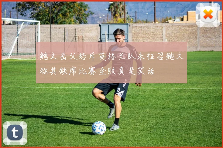 鲍文岳父怒斥英格兰队未征召鲍文称其缺席比赛全败真是笑话