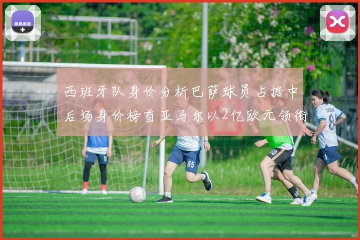 西班牙队身价分析巴萨球员占据中后场身价榜首亚马尔以2亿欧元领衔