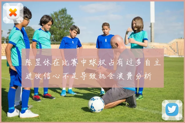陈昱休在比赛中球权占有过多自主进攻信心不足导致机会浪费分析