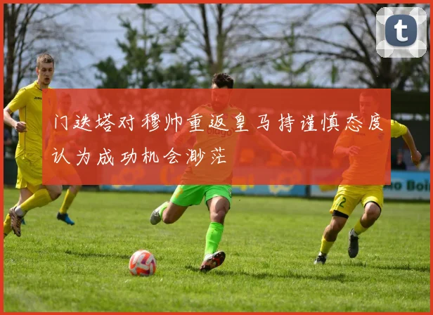 门迭塔对穆帅重返皇马持谨慎态度认为成功机会渺茫