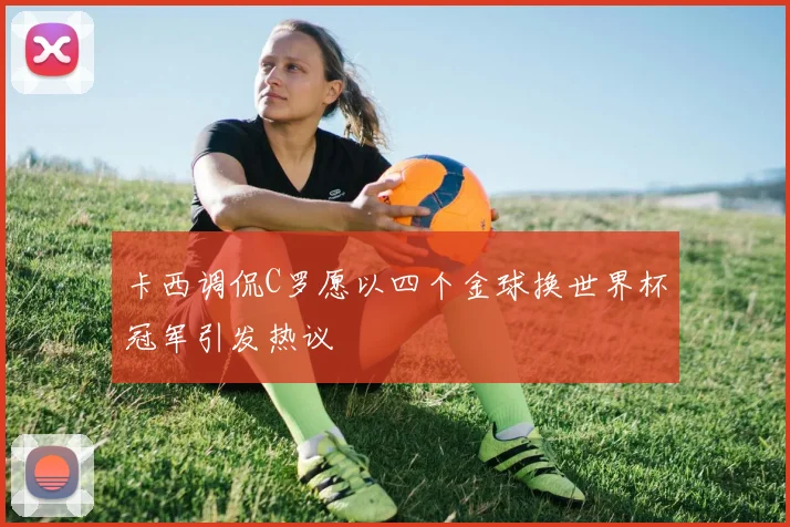 卡西调侃C罗愿以四个金球换世界杯冠军引发热议