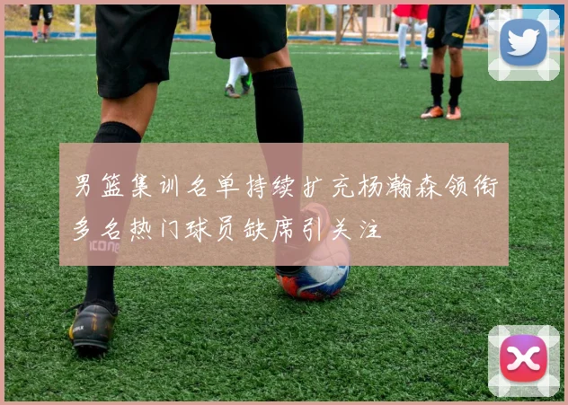男篮集训名单持续扩充杨瀚森领衔多名热门球员缺席引关注