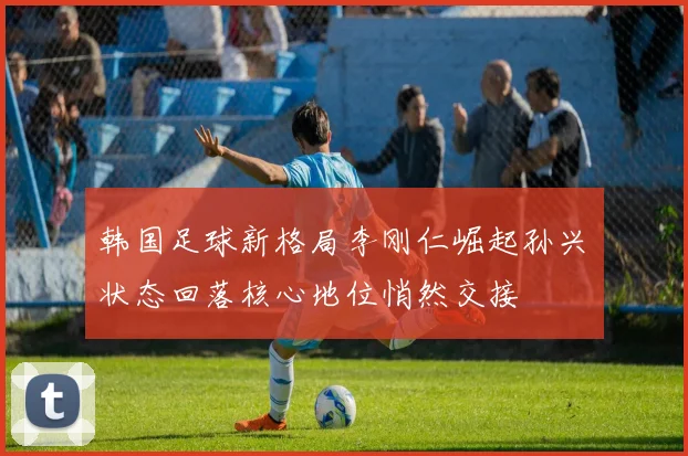 韩国足球新格局李刚仁崛起孙兴慜状态回落核心地位悄然交接