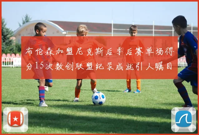 布伦森加盟尼克斯后季后赛单场得分15次数创联盟纪录成就引人瞩目