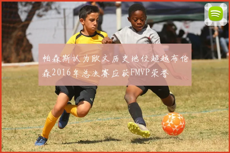 帕森斯认为欧文历史地位超越布伦森2016年总决赛应获FMVP荣誉