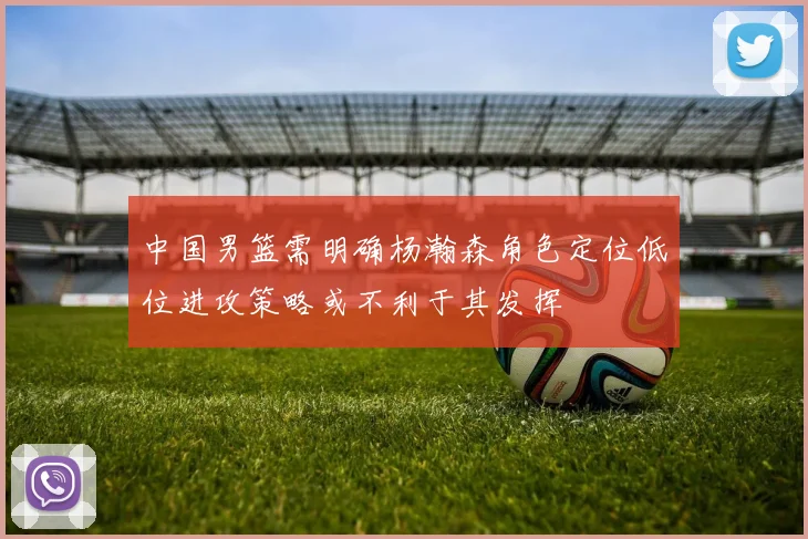 中国男篮需明确杨瀚森角色定位低位进攻策略或不利于其发挥